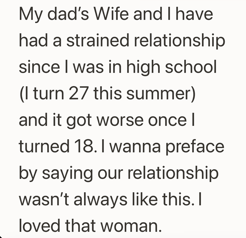 My dad's Wife and I have had a strained relationship since I was in high school (I turn 27 this summer) and it got worse once I turned 18. I wanna preface. by saying our relationship wasn't always like this. I loved that woman.
