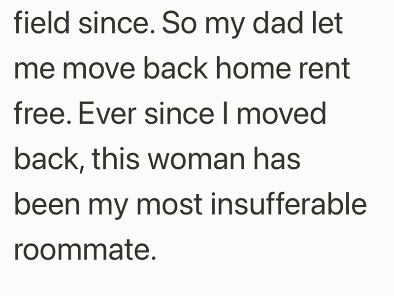 field since. So my dad let me move back home rent free. Ever since I moved back, this woman has been my most insufferable roommate.