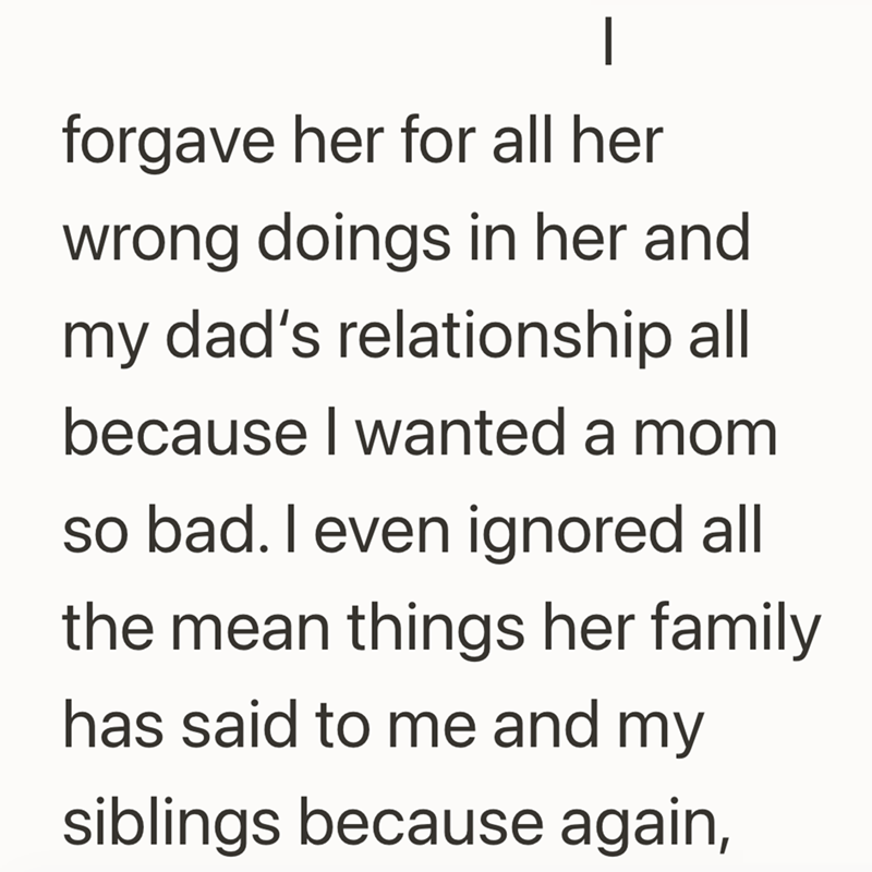 forgave her for all her wrong doings in her and my dad's relationship all because I wanted a mom so bad. I even ignored all the mean things her family has said to me and my siblings because again,