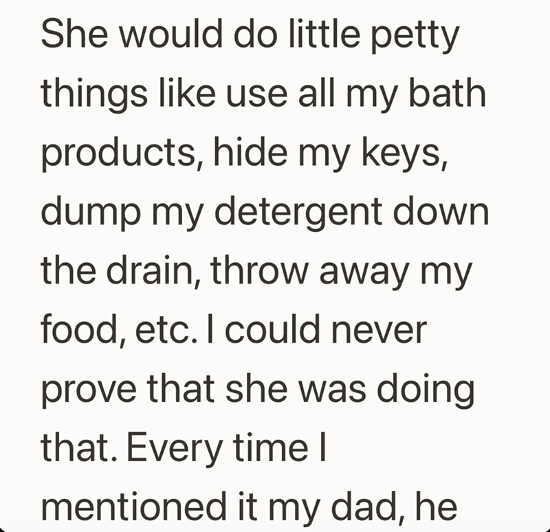 She would do little petty things like use all my bath products, hide my keys, dump my detergent down the drain, throw away my food, etc. I could never prove that she was doing that. Every time I mentioned it my dad, he