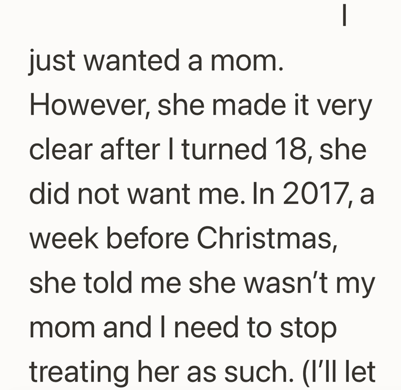 - just wanted a mom. However, she made it very clear after I turned 18, she did not want me. In 2017, a week before Christmas, she told me she wasn't my mom and I need to stop treating her as such. (I'll let