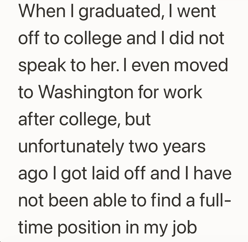 When I graduated, I went. off to college and I did not speak to her. I even moved to Washington for work after college, but unfortunately two years ago I got laid off and I have not been able to find a full- time position in my job