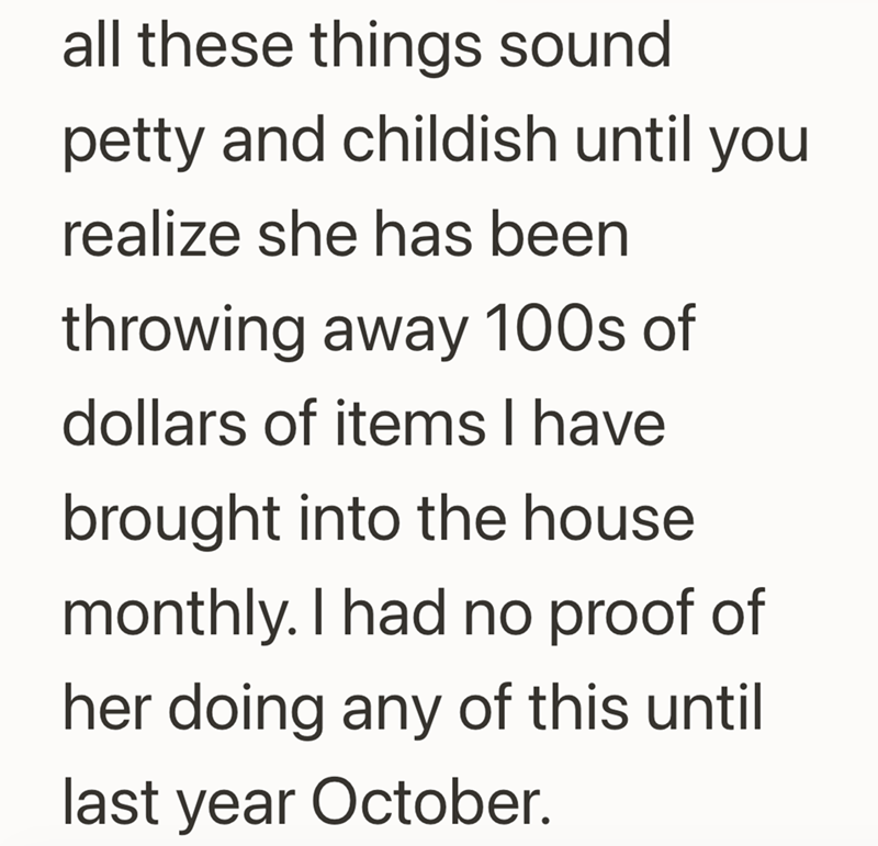 all these things sound petty and childish until you realize she has been throwing away 100s of dollars of items I have brought into the house monthly. I had no proof of her doing any of this until last year October.