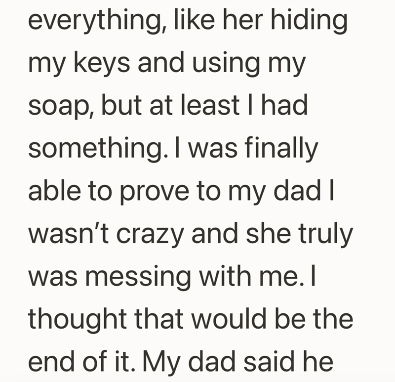 everything, like her hiding my keys and using my soap, but at least I had something. I was finally able to prove to my dad I wasn't crazy and she truly was messing with me. I thought that would be the end of it. My dad said he