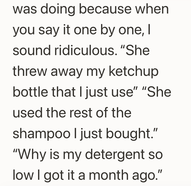 was doing because when you say it one by one, I sound ridiculous. "She threw away my ketchup bottle that I just use" "She used the rest of the shampoo I just bought." "Why is my detergent so low I got it a month ago."