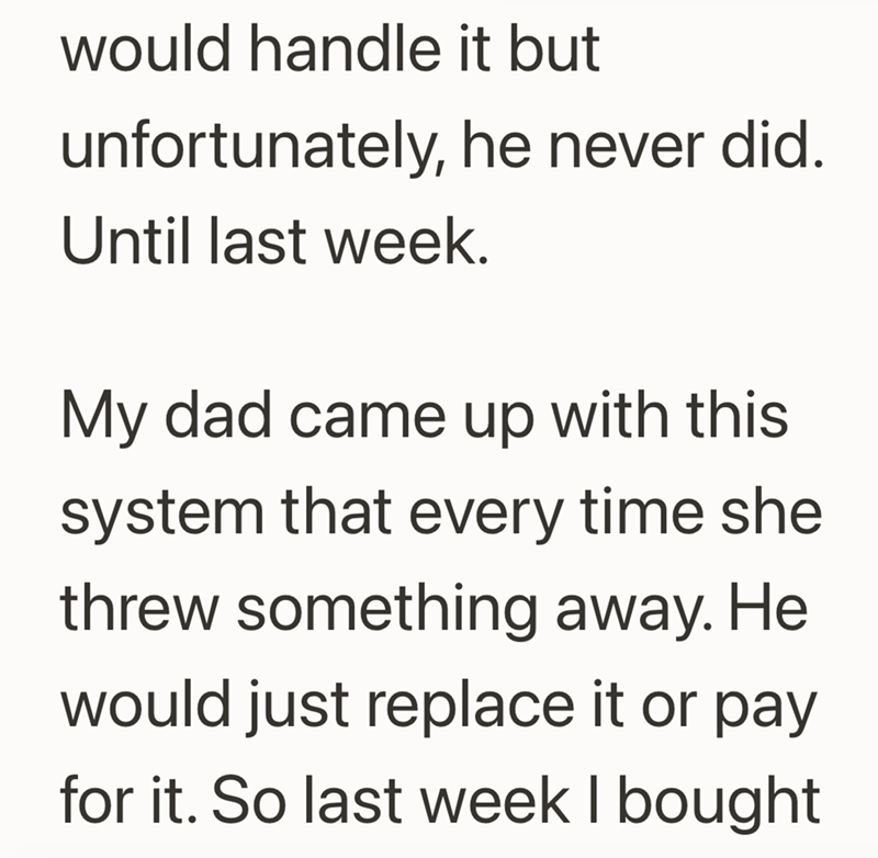 would handle it but unfortunately, he never did. Until last week. My dad came up with this system that every time she threw something away. He would just replace it or pay for it. So last week I bought