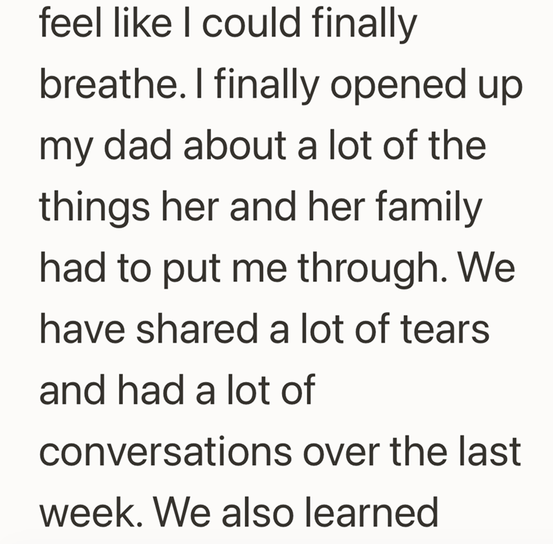 feel like I could finally breathe. I finally opened up my dad about a lot of the things her and her family had to put me through. We have shared a lot of tears and had a lot of conversations over the last week. We also learned