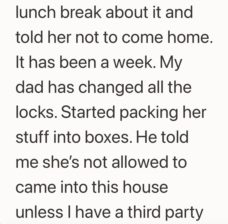 lunch break about it and told her not to come home. It has been a week. My dad has changed all the locks. Started packing her stuff into boxes. He told me she's not allowed to came into this house unless I have a third party