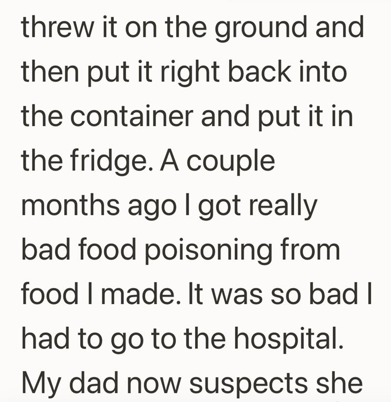 threw it on the ground and then put it right back into the container and put it in the fridge. A couple months ago I got really bad food poisoning from food I made. It was so bad I had to go to the hospital. My dad now suspects she