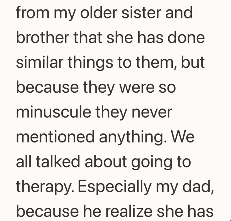 from my older sister and brother that she has done similar things to them, but because they were so minuscule they never mentioned anything. We all talked about going to therapy. Especially my dad, because he realize she has
