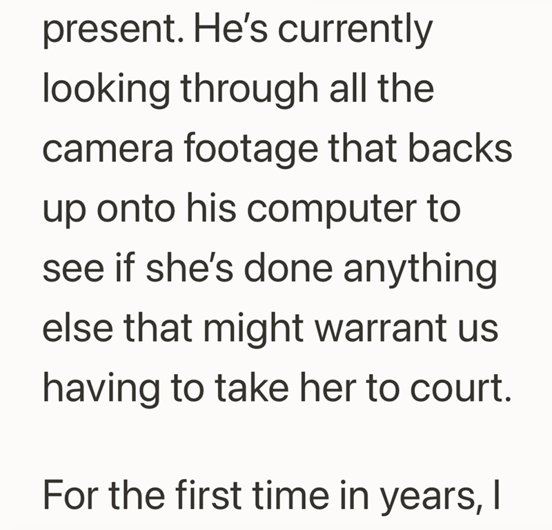 present. He's currently looking through all the camera footage that backs up onto his computer to see if she's done anything else that might warrant us having to take her to court. For the first time in years, I