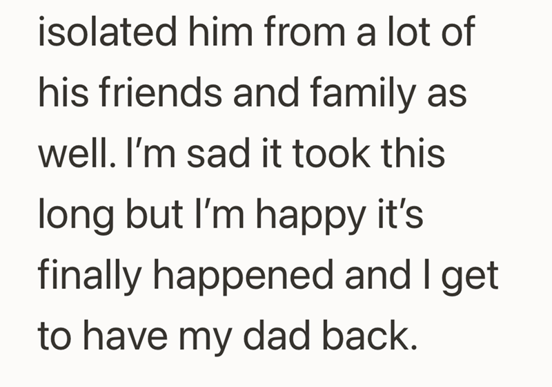 isolated him from a lot of his friends and family as well. I'm sad it took this long but I'm happy it's finally happened and I get to have my dad back.