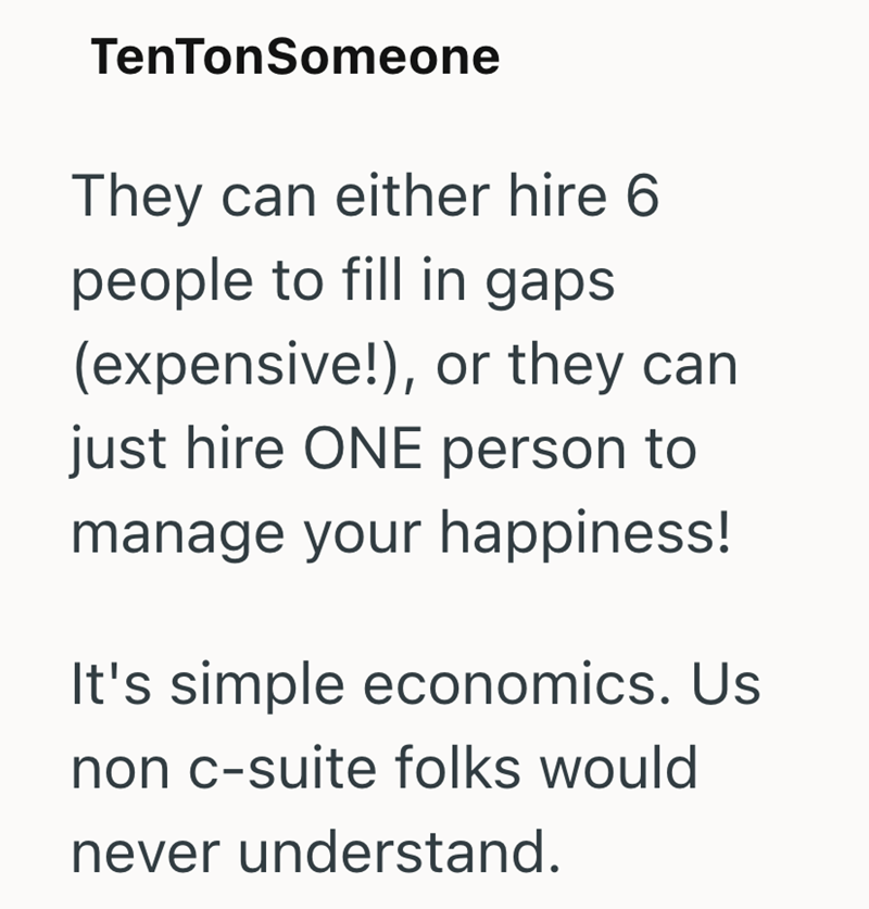 TenTonSomeone They can either hire 6 people to fill in gaps (expensive!), or they can just hire ONE person to manage your happiness! It's simple economics. Us non c-suite folks would never understand.