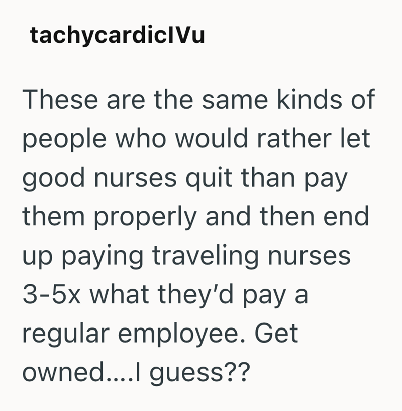 tachycardiclVu These are the same kinds of people who would rather let good nurses quit than pay them properly and then end up paying traveling nurses 3-5x what they'd pay a regular employee. Get owned....I guess??