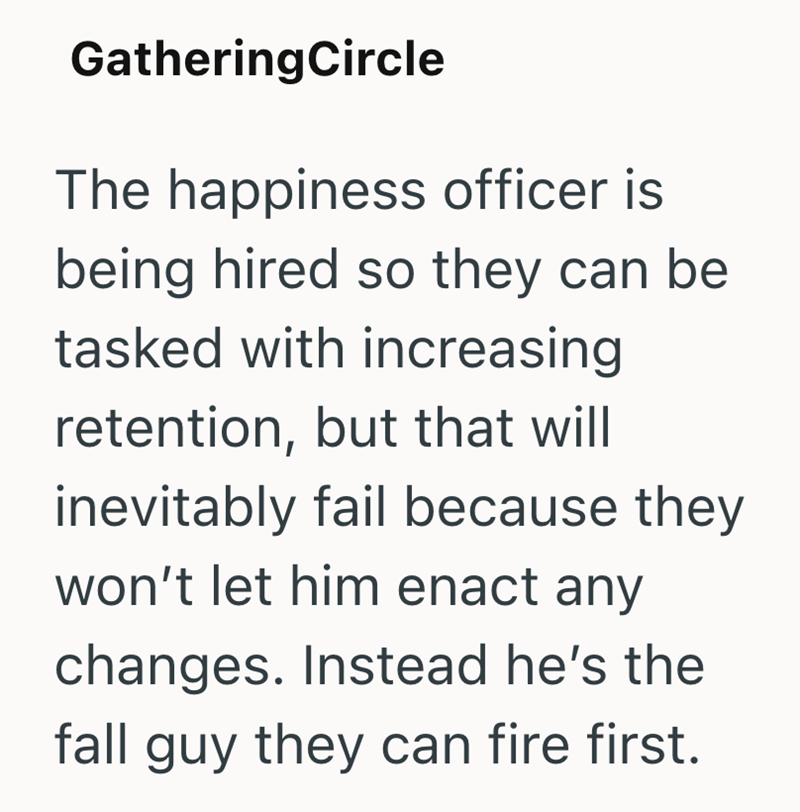 Gathering Circle The happiness officer is being hired so they can be tasked with increasing retention, but that will inevitably fail because they won't let him enact any changes. Instead he's the fall guy they can fire first.