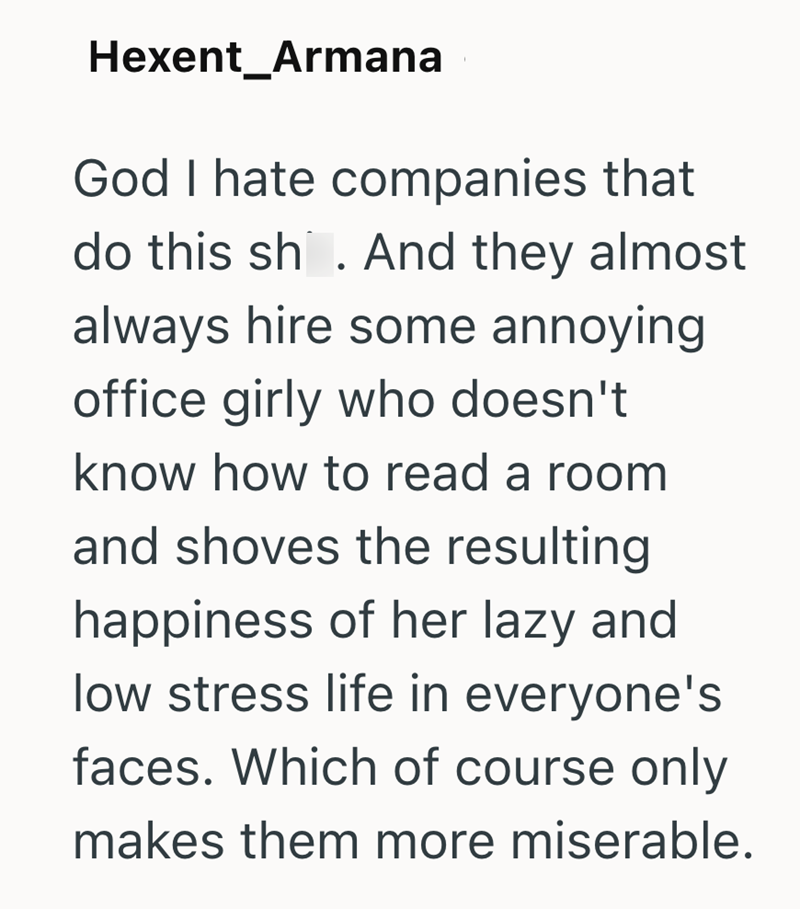 Hexent_Armana God I hate companies that do this sh. And they almost always hire some annoying office girly who doesn't know how to read a room and shoves the resulting happiness of her lazy and low stress life in everyone's faces. Which of course only makes them more miserable.