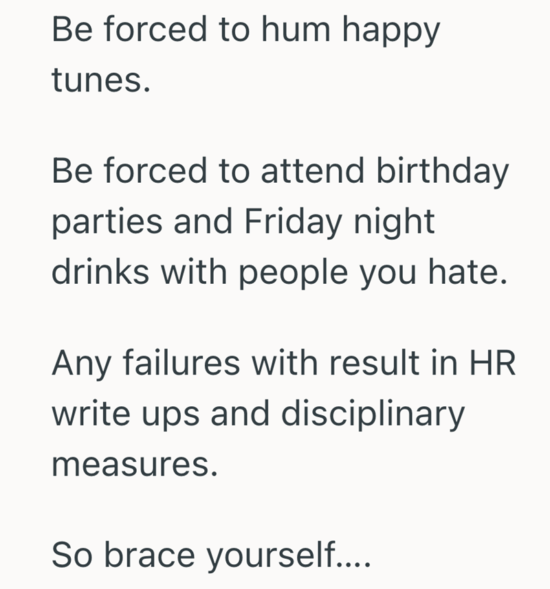Be forced to hum happy tunes. Be forced to attend birthday parties and Friday night drinks with people you hate. Any failures with result in HR write ups and disciplinary measures. So brace yourself....