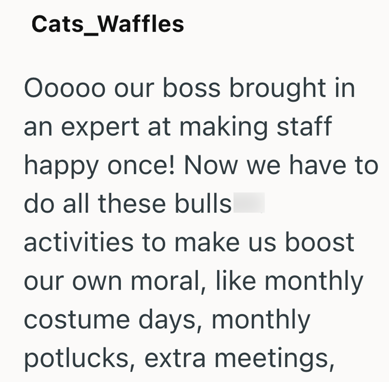 Cats_Waffles Ooooo our boss brought in an expert at making staff happy once! Now we have to do all these bulls activities to make us boost our own moral, like monthly costume days, monthly potlucks, extra meetings,