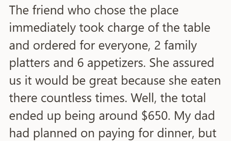 The friend who chose the place immediately took charge of the table and ordered for everyone, 2 family platters and 6 appetizers. She assured us it would be great because she eaten there countless times. Well, the total ended up being around $650. My dad had planned on paying for dinner, but