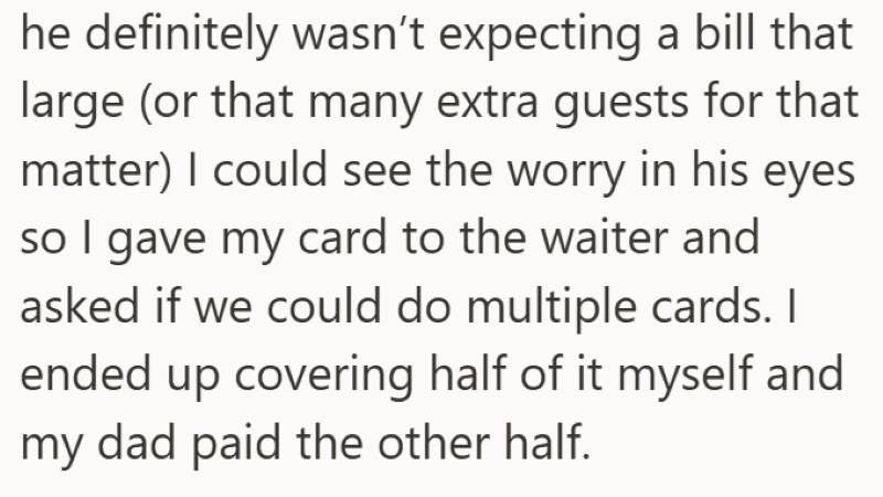 he definitely wasn't expecting a bill that large (or that many extra guests for that matter) I could see the worry in his eyes so I gave my card to the waiter and asked if we could do multiple cards. I ended up covering half of it myself and my dad paid the other half.