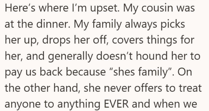 Here's where I'm upset. My cousin was at the dinner. My family always picks her up, drops her off, covers things for her, and generally doesn't hound her to pay us back because "shes family". On the other hand, she never offers to treat anyone to anything EVER and when we
