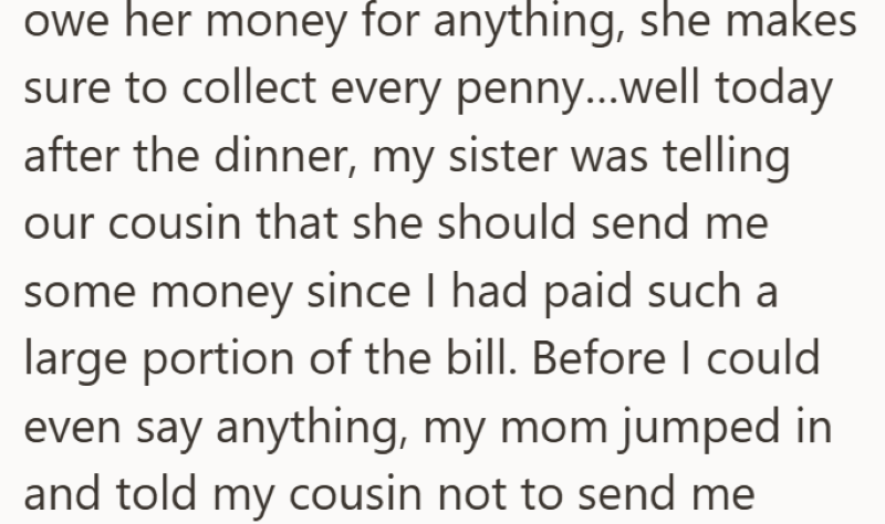 owe her money for anything, she makes sure to collect every penny...well today after the dinner, my sister was telling our cousin that she should send me some money since I had paid such a large portion of the bill. Before I could even say anything, my mom jumped in and told my cousin not to send me