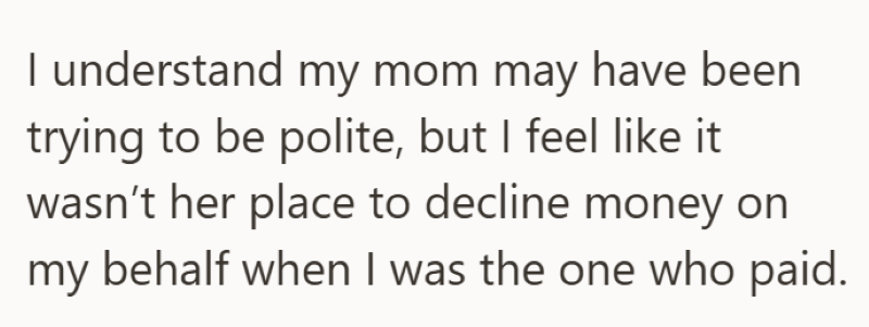 I understand my mom may have been trying to be polite, but I feel like it wasn't her place to decline money on my behalf when I was the one who paid.