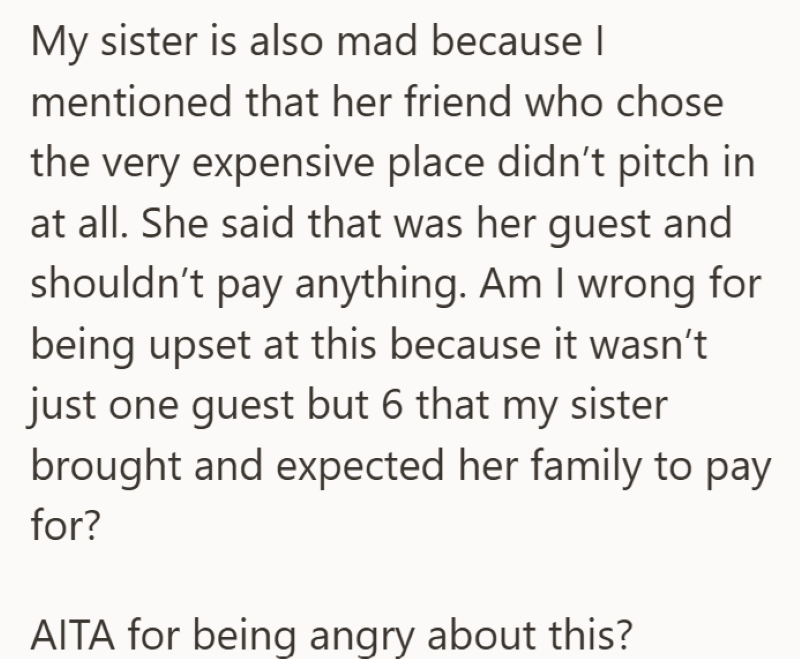 My sister is also mad because I mentioned that her friend who chose the very expensive place didn't pitch in at all. She said that was her guest and shouldn't pay anything. Am I wrong for being upset at this because it wasn't just one guest but 6 that my sister brought and expected her family to pay for? AITA for being angry about this?