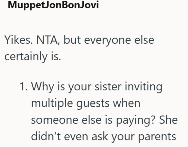 MuppetJonBon Jovi Yikes. NTA, but everyone else certainly is. 1. Why is your sister inviting multiple guests when someone else is paying? She didn't even ask your parents