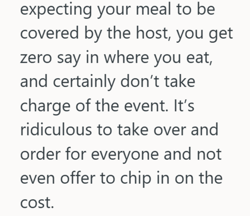 expecting your meal to be covered by the host, you get zero say in where you eat, and certainly don't take charge of the event. It's ridiculous to take over and order for everyone and not even offer to chip in on the cost.