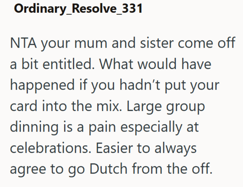 Ordinary_Resolve_331 NTA your mum and sister come off a bit entitled. What would have happened if you hadn't put your card into the mix. Large group dinning is a pain especially at celebrations. Easier to always agree to go Dutch from the off.