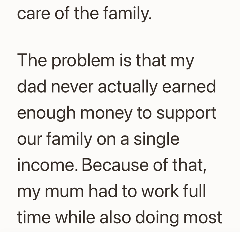 care of the family. The problem is that my dad never actually earned enough money to support our family on a single income. Because of that, my mum had to work full time while also doing most