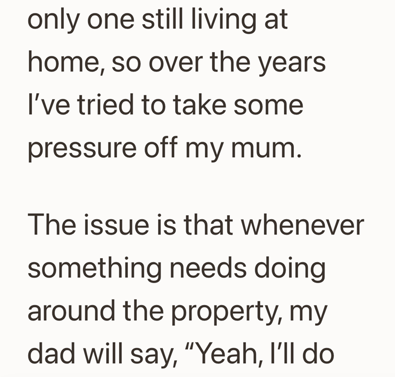 only one still living at home, so over the years I've tried to take some pressure off my mum. The issue is that whenever something needs doing around the property, my dad will say, "Yeah, I'll do