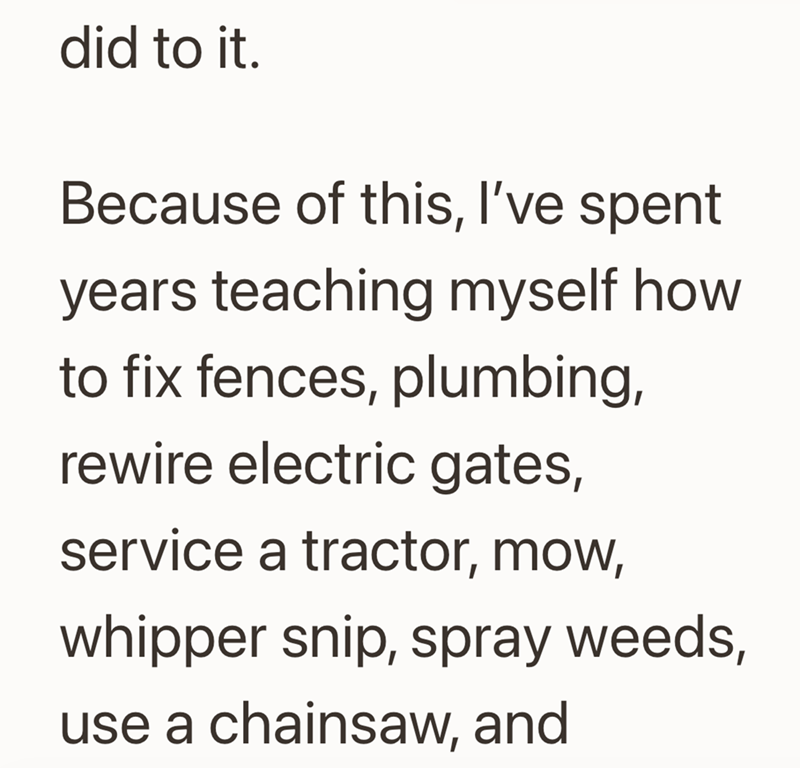 did to it. Because of this, I've spent years teaching myself how to fix fences, plumbing, rewire electric gates, service a tractor, mow, whipper snip, spray weeds, use a chainsaw, and
