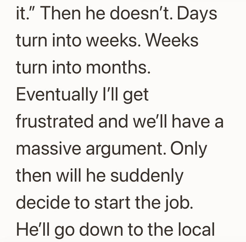 it." Then he doesn't. Days turn into weeks. Weeks turn into months. Eventually I'll get frustrated and we'll have a massive argument. Only then will he suddenly decide to start the job. He'll go down to the local