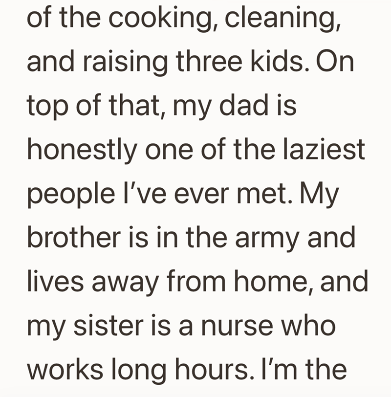 of the cooking, cleaning, and raising three kids. On top of that, my dad is honestly one of the laziest people I've ever met. My brother is in the army and lives away from home, and my sister is a nurse who works long hours. I'm the