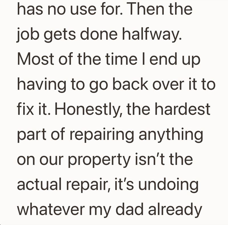 has no use for. Then the job gets done halfway. Most of the time I end up having to go back over it to fix it. Honestly, the hardest part of repairing anything on our property isn't the actual repair, it's undoing whatever my dad already