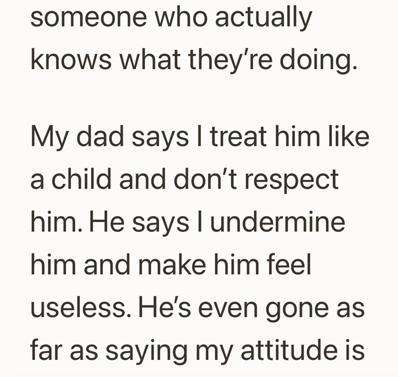 someone who actually knows what they're doing. My dad says I treat him like a child and don't respect him. He says I undermine him and make him feel useless. He's even gone as far as saying my attitude is