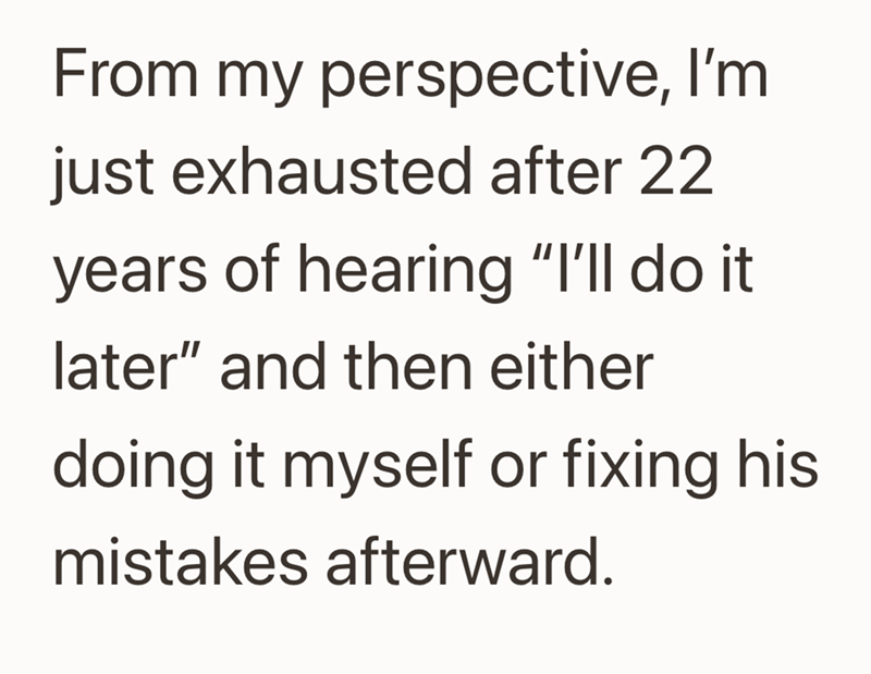 From my perspective, I'm just exhausted after 22 years of hearing "I'll do it later” and then either doing it myself or fixing his mistakes afterward.