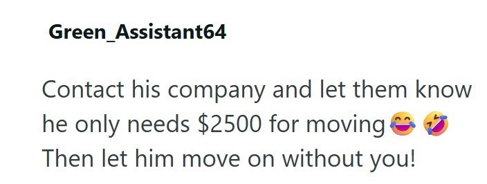 Green_Assistant64 Contact his company and let them know he only needs $2500 for moving Then let him move on without you!