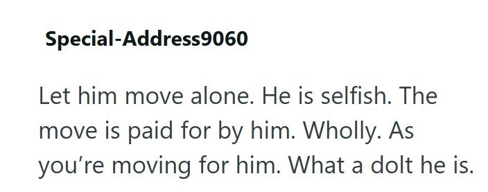 Special-Address9060 Let him move alone. He is selfish. The move is paid for by him. Wholly. As you're moving for him. What a dolt he is.
