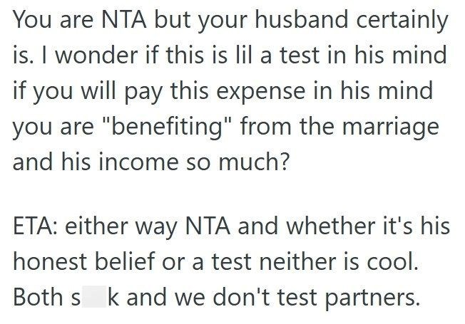 You are NTA but your husband certainly is. I wonder if this is lil a test in his mind if you will pay this expense in his mind you are "benefiting" from the marriage and his income so much? ETA: either way NTA and whether it's his honest belief or a test neither is cool. Both s k and we don't test partners.