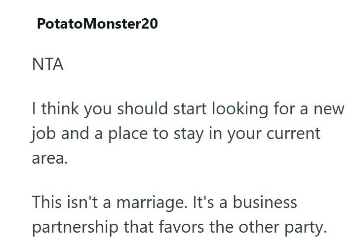 Potato Monster20 ΝΤΑ I think you should start looking for a new job and a place to stay in your current area. This isn't a marriage. It's a business partnership that favors the other party.