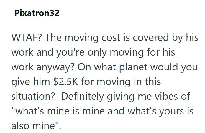 Pixatron32 WTAF? The moving cost is covered by his work and you're only moving for his work anyway? On what planet would you give him $2.5K for moving in this situation? Definitely giving me vibes of "what's mine is mine and what's yours is also mine".