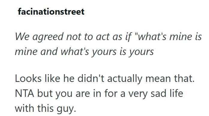 facinationstreet We agreed not to act as if "what's mine is mine and what's yours is yours Looks like he didn't actually mean that. NTA but you are in for a very sad life with this guy.