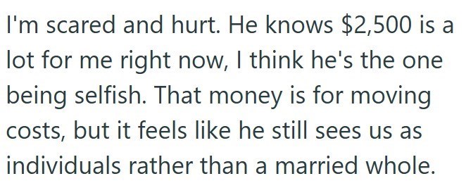 I'm scared and hurt. He knows $2,500 is a lot for me right now, I think he's the one being selfish. That money is for moving costs, but it feels like he still sees us as individuals rather than a married whole.