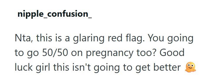 nipple_confusion_ Nta, this is a glaring red flag. You going to go 50/50 on pregnancy too? Good luck girl this isn't going to get better