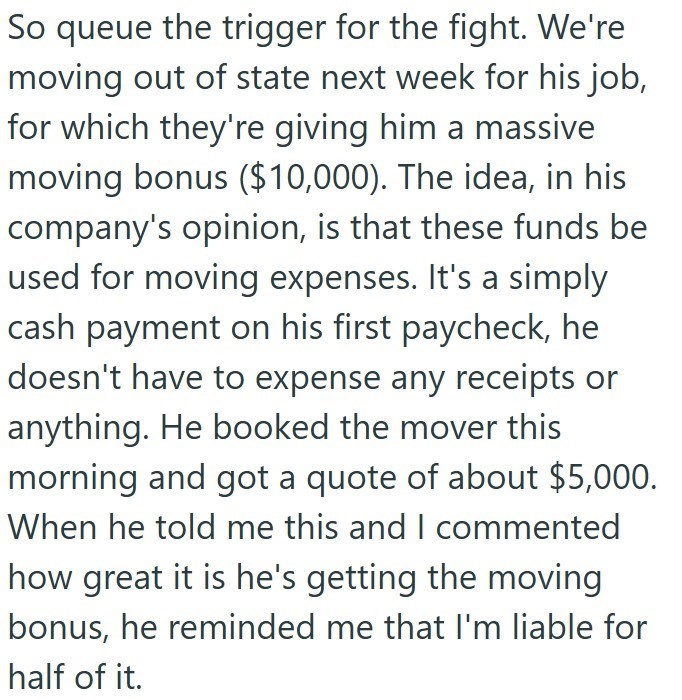 So queue the trigger for the fight. We're moving out of state next week for his job, for which they're giving him a massive moving bonus ($10,000). The idea, in his company's opinion, is that these funds be used for moving expenses. It's a simply cash payment on his first paycheck, he doesn't have to expense any receipts or anything. He booked the mover this morning and got a quote of about $5,000. When he told me this and I commented how great it is he's getting the moving bonus, he reminded me
