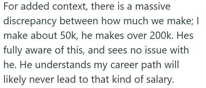 For added context, there is a massive discrepancy between how much we make; I make about 50k, he makes over 200k. Hes fully aware of this, and sees no issue with he. He understands my career path will likely never lead to that kind of salary.