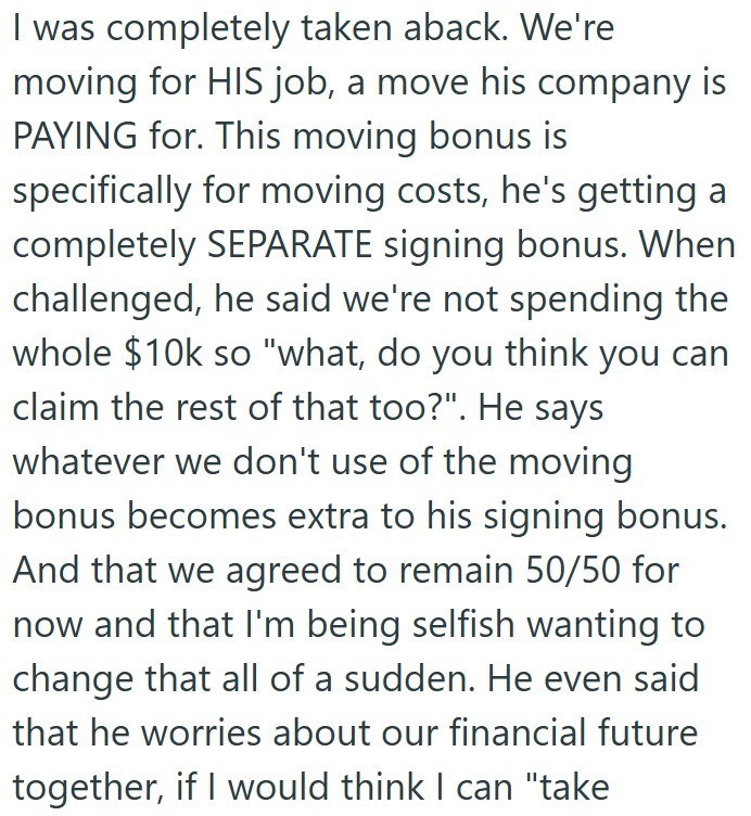 I was completely taken aback. We're moving for HIS job, a move his company is PAYING for. This moving bonus is specifically for moving costs, he's getting a completely SEPARATE signing bonus. When challenged, he said we're not spending the whole $10k so "what, do you think you can claim the rest of that too?". He says whatever we don't use of the moving bonus becomes extra to his signing bonus. And that we agreed to remain 50/50 for now and that I'm being selfish wanting to change that all of a